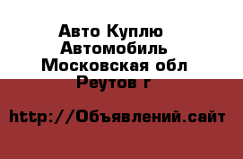 Авто Куплю - Автомобиль. Московская обл.,Реутов г.